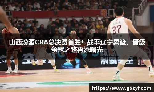 山西汾酒CBA总决赛首胜！战平辽宁男篮，晋级争冠之路再添曙光